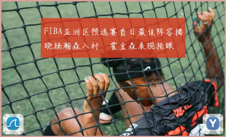 FIBA亚洲区预选赛首日最佳阵容揭晓杨瀚森八村塁霍金森表现抢眼