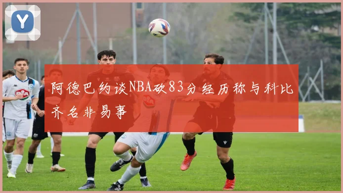 阿德巴约谈NBA砍83分经历称与科比齐名非易事