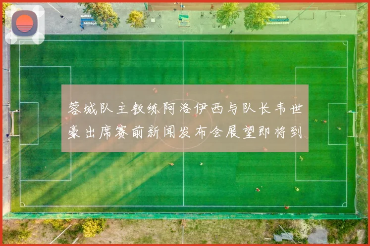 蓉城队主教练阿洛伊西与队长韦世豪出席赛前新闻发布会展望即将到来的比赛