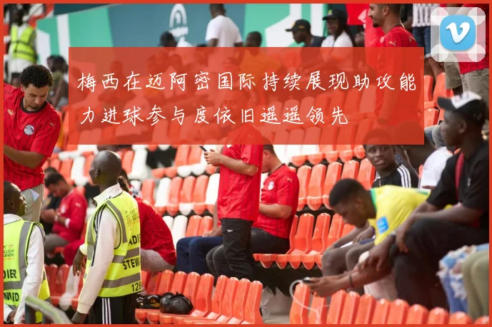 梅西在迈阿密国际持续展现助攻能力进球参与度依旧遥遥领先
