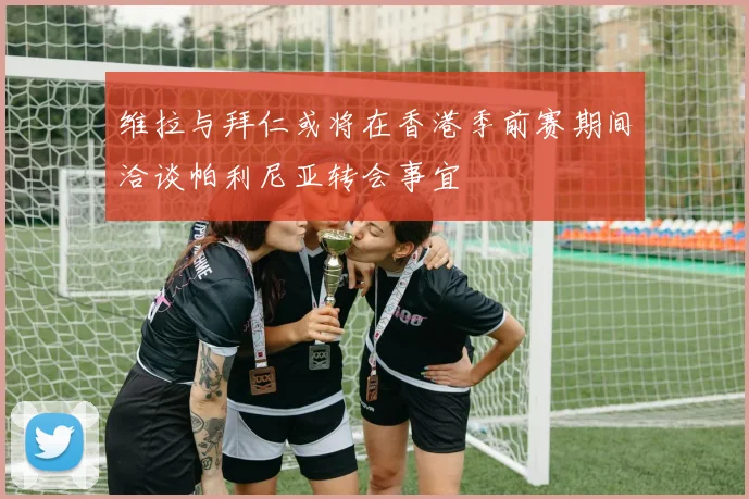 维拉与拜仁或将在香港季前赛期间洽谈帕利尼亚转会事宜