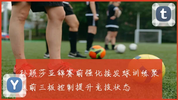 孙颖莎亚锦赛前强化接发球训练聚焦前三板控制提升竞技状态