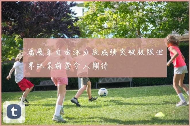 潘展乐自由泳分段成绩突破极限世界纪录前景令人期待